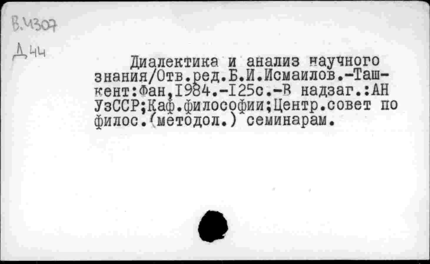 ﻿ВЛад

Диалектика и анализ научного знания/Отв.ред.Б.И.Исмаилов.-Ташкент: Фан ,1984. -125с. -в надзаг.:АН УзССР;Каф.философии;Центр.совет по филос.^методол.) семинарам.